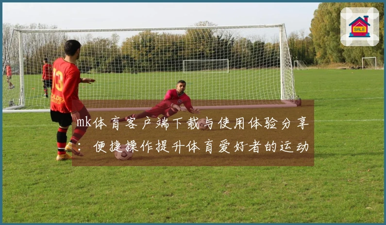 mk体育客户端下载与使用体验分享：便捷操作提升体育爱好者的运动激情