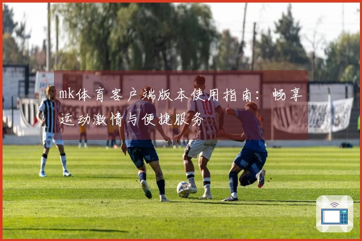 mk体育客户端版本使用指南：畅享运动激情与便捷服务